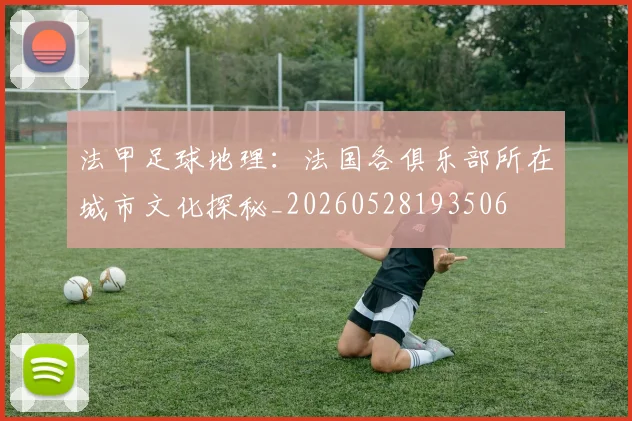 法甲足球地理:法国各俱乐部所在城市文化探秘_20260528193506