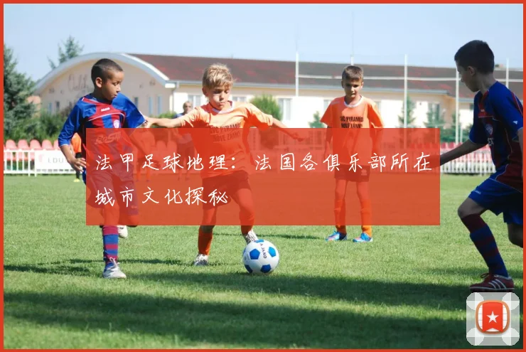 法甲足球地理：法国各俱乐部所在城市文化探秘