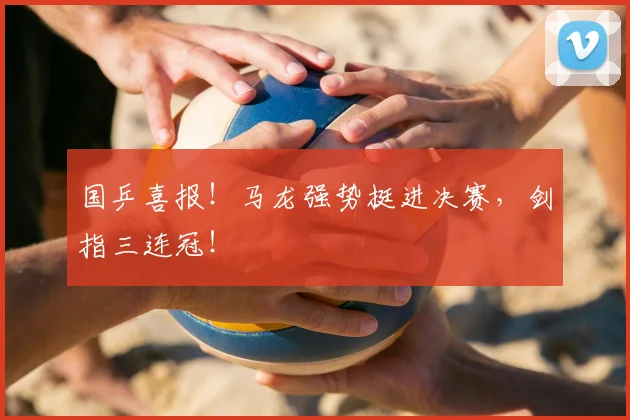国乒喜报!马龙强势挺进决赛,剑指三连冠!
