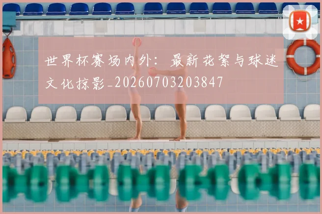 世界杯赛场内外：最新花絮与球迷文化掠影_20260703203847