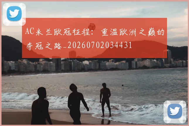 AC米兰欧冠征程:重温欧洲之巅的夺冠之路_20260702034431