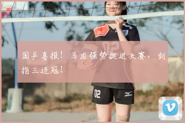 国乒喜报！马龙强势挺进决赛，剑指三连冠！