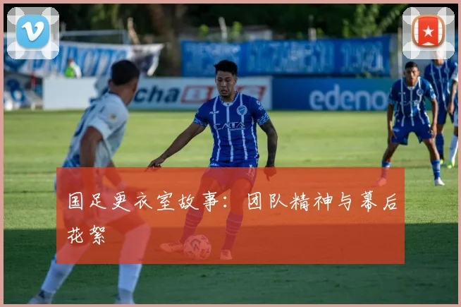 国足更衣室故事：团队精神与幕后花絮