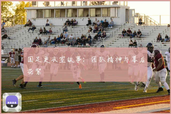 国足更衣室故事：团队精神与幕后花絮