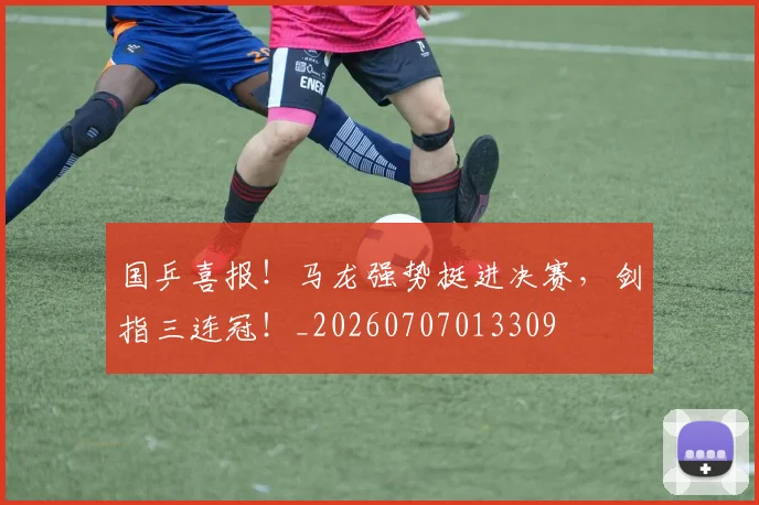 国乒喜报！马龙强势挺进决赛，剑指三连冠！_20260707013309