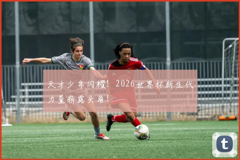 天才少年闪耀!2026世界杯新生代力量崭露头角!