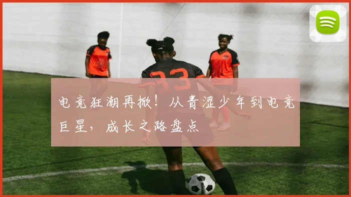 电竞狂潮再掀！从青涩少年到电竞巨星，成长之路盘点