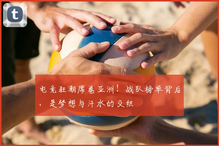 电竞狂潮席卷亚洲！战队榜单背后，是梦想与汗水的交织