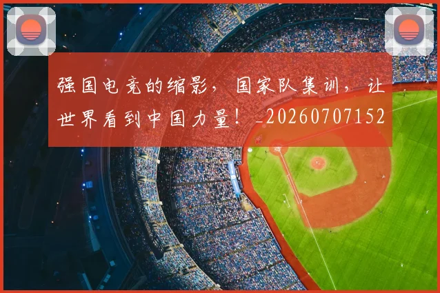 强国电竞的缩影,国家队集训,让世界看到中国力量!_20260707152135